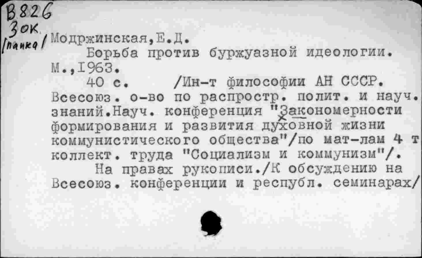 ﻿/ Модржинская,Е. Д.
*	Борьба против буржуазной идеологии.
М.,1963.
40 с. /Ин-т философии АН СССР. Всесоюз. о-во по распростр. полит, и науч, знаний.Науч, конференция ’’Закономерности формирования и развития духовной жизни коммунистического общества”/по мат-лам 4 т коллект. труда ’’Социализм и коммунизм"/.
На правах рукописи./К обсуждению на Всесоюз. конференции и республ. семинарах/